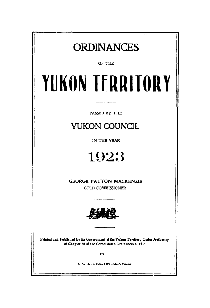 handle is hein.psc/yukon1923 and id is 1 raw text is: 










          ORDINANCES


                  OF THE





YUKON IRRIJORY


       PASSED BY THE


 YUKON COUNCIL


        IN THE YEAR



      1923




GEORGE PATTON MACKENZIE
     GOLD COMMISSIONER


Printed and Published for the Government of the Yukon Territory Under Authority
        of Chapter 75 of the Consolidated Ordinances of 1914


       BY

J. A. N!L H. MALTBY, Kihe Prit.r.


