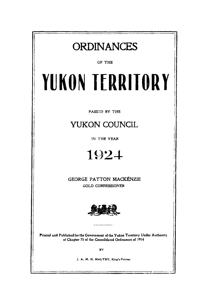 handle is hein.psc/yukon1924 and id is 1 raw text is: 










ORDINANCES


OF THE


YUKON TERRITORY


PASSED BY THE


YUKON COUNCIL


IN THE YEAR


                1924




          GEORGE PATTON MACK# NZIE
               GOLD COMMISSIONER











Printed and Published for the Government of the Yukon Territory Under Authority
        of Chapter 75 of the Consolidated Ordinances of 1914

                    BY


J. A. M. H. KALTBY. KJnes Printer.


