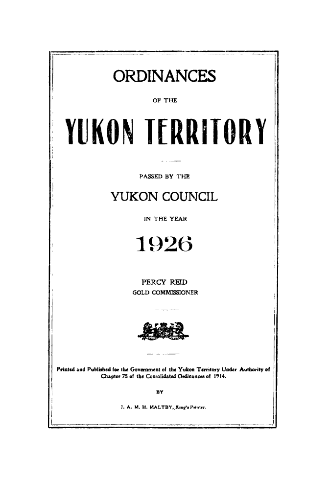 handle is hein.psc/yukon1926 and id is 1 raw text is: 










            ORDINANCES


                     OF THE





  YUKON TERRITORY




                  PASSED BY THM


            YUKON COUNCIL


                   IN THE YEAR



                 190-26




                 PERCY REID
                 GOLD COMMISSIONER











Printed and Published for the Govanment of the Yukon Terntory Under Authority of
          Chapter 75 of the Consolidated Ordinances of 1914.

                      BY

              7. A. M. 11, MALTBY,. Kines Ponter.


