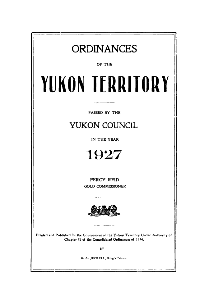 handle is hein.psc/yukon1927 and id is 1 raw text is: 











             ORDINANCES


                      OF THE





I YUKON TERRITORY


      PASSED BY THE


YUKON COUNCIL


       IN THE YEAR



       1927




       PERCY REID
     GOLD COMMISSIONER


Printed and Published for the GovrA-nment of the Yukon Territory Under Authority of
          Chapter 75 of the Consolidated Ordinances of 1914.


      BY

G. A. JECKELL, Kings Printer.


I


