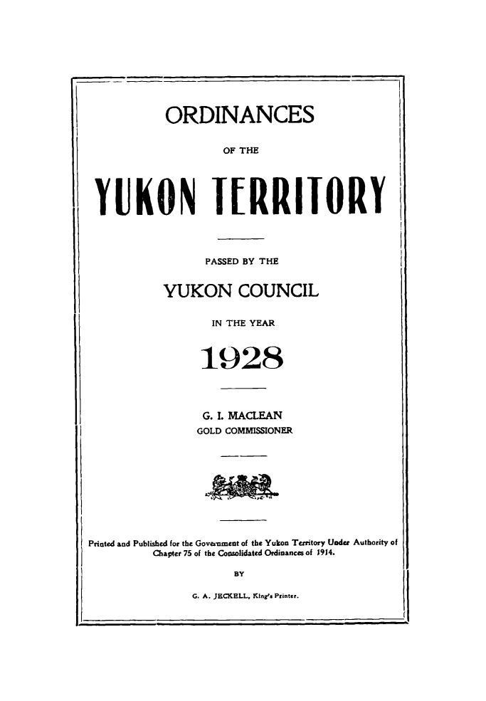handle is hein.psc/yukon1928 and id is 1 raw text is: 










           ORDINANCES


                    OF THE





 YUKON TERRITORY




                 PASSED BY THE


           YUKON COUNCIL


                  IN THE YEAR



                  1928




                  G. I. MACLEAN
                GOLD COMMISSIONER









Printed and Published for the Goveamment of the Yukon Territory Under Authority of

         Chapter 75 of the Consolidated Ordinances of 1914.

                     BY

               G. A. JECKELL, King's Printer.


