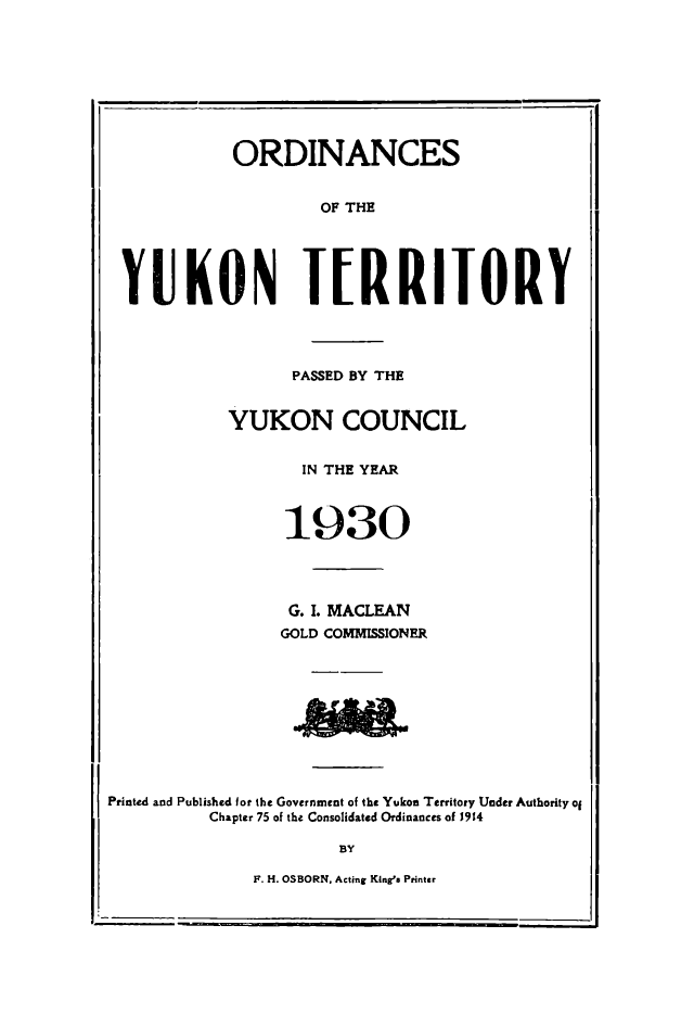 handle is hein.psc/yukon1930 and id is 1 raw text is: 









            ORDINANCES


                     OF THE





 YUKON TERRITORY




                  PASSED BY THE


            YUKON COUNCIL


                   IN THE YEAR



                 1930




                 G. I. MACLEAN
                 GOLD COMMISSIONER










Printed and Published for the Government of the Yukon Territory Under Authority of
          Chapter 75 of the Consolidated Ordinances of J914

                      BY


F. H. OSBORN, Acting KineS Printer


