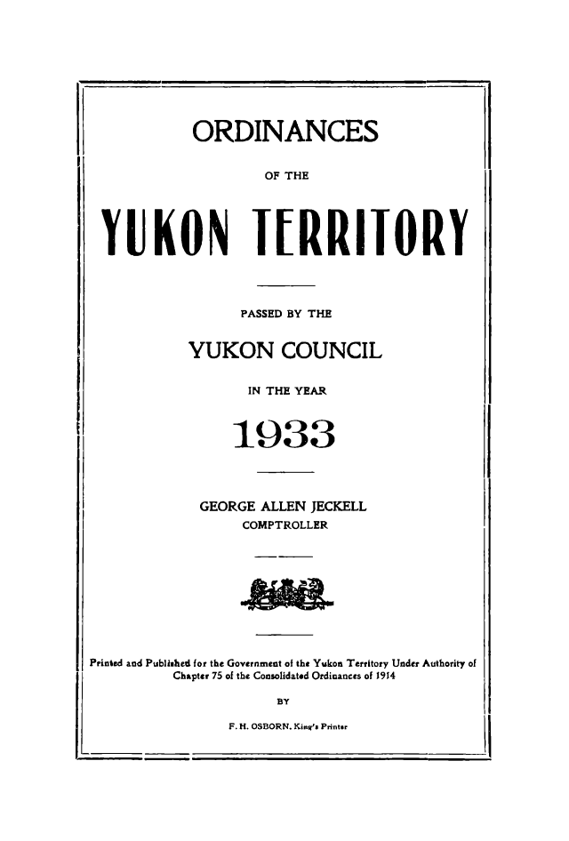 handle is hein.psc/yukon1933 and id is 1 raw text is: 









           ORDINANCES


                   OF THE





YUKON TERRIToRY




                PASSED BY THE


          YUKON COUNCIL


                 IN THE YEAR



               1933




            GEORGE ALLEN JECKELL
                 COMPTROLLER


Printed and Publiehed for the Government of the Yukon Territory Under Authority of
          Chapter 75 of the Consolidated Ordinances of 1914

                      BY


F. H. OSBORN. Kinies Printer


