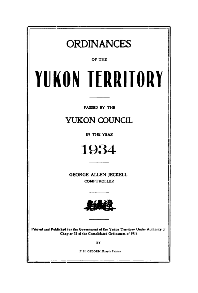 handle is hein.psc/yukon1934 and id is 1 raw text is: 









            ORDINANCES


                    OF THE





 YUKON IRRIIORY




                 PASSED BY THE


           YUKON COUNCIL


                  IN THE YEAR



                1934




             GEORGE ALLEN JECKELL
                  COMPTROLLER










Printed and Publhhed for the Govenment of the Yukon Territory Under Authority of

          Chapter 75 of the Consolidated Ordinances of 1914

                     BY


F. H. OSBORN. King'e Printer


-                                      I


