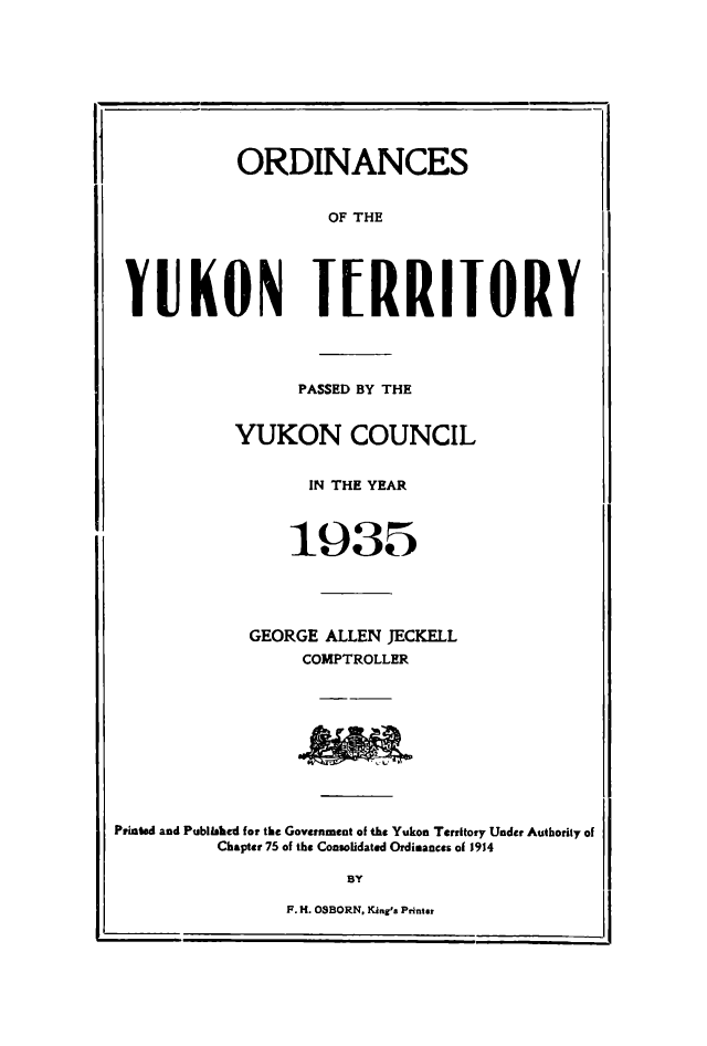 handle is hein.psc/yukon1935 and id is 1 raw text is: 









           ORDINANCES


                    OF THE





 YUKON IRRIIORY




                 PASSED BY THE


           YUKON COUNCIL


                  IN THE YEAR



                1935




             GEORGE ALLEN JECKELL
                 COMPTROLLER










Puinted and Published for the Government of the Yukon Territory Under Authority of
          Chapter 75 of the Consolidated Ordimances of 1914

                      BY

                F. H. OSBORN, KI n,' Printar


