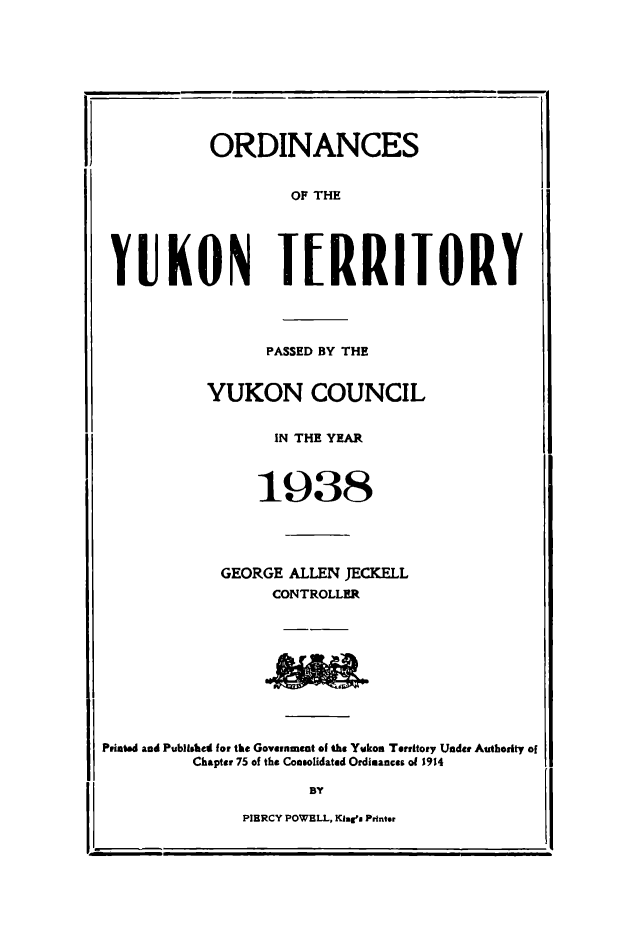 handle is hein.psc/yukon1938 and id is 1 raw text is: 










           ORDINANCES


                    OF THE





 YUKON I[RRIIORY




                 PASSED BY THE


           YUKON COUNCIL


                  IN THE YEAR


                  1938






             GEORGE ALLEN JECKELL
                  CONTROLLER










Printed and Published for the Government of the Yukon Territory Under Authority of

          Chapter 75 of the Consolidated Ordinances of 1914

                      BY


PIERCY POWELL, l inma Printer


