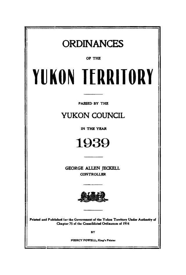 handle is hein.psc/yukon1939 and id is 1 raw text is: 









            ORDINANCES


                    OF THE





 YUKON TERRIIORY




                  PASSED BY THE


           YUKON COUNCIL


                  IN THfE YEAR



                  1939




             GEORGE ALLEN JECKELL
                  CONTROLLER









Printed and Published for the Government of the Yukon Territory Under Authority of
          Chapter 75 of the Consolidated Ordinances of 1914

                      BY

               PIERCY POWELL, King's Printe


