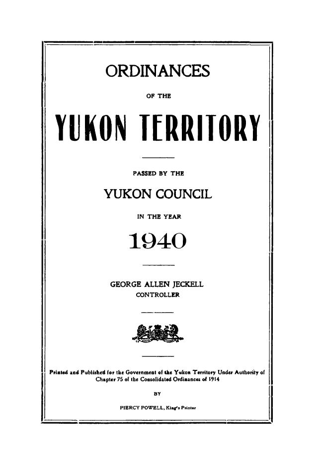 handle is hein.psc/yukon1940 and id is 1 raw text is: 









            ORDINANCES


                     OF THE





 YUKON I[RRIIORY




                  PASSED BY THE


            YUKON COUNCIL


                   IN THE YEAR



                 1940





             GEORGE ALLEN JECKELL
                  CONTROLLER










Priated and Published for the Government of th Yukon Territory Under Authority of
          Chapter 75 of the Consolidated Ordinances of 19t4

                      BY

               PIERCY POWELL, King's Printor


