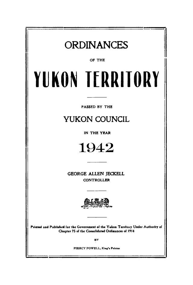 handle is hein.psc/yukon1942 and id is 1 raw text is: 









            ORDINANCES


                    OF THE





 YUKON TERRITORY




                 PASSED BY THE


           YUKON COUNCIL


                  IN THE YEAR



                  1942





             GEORGE ALLEN JECKELL
                  CONTROLLER









Printed and Published for the Government of the Yukon Territory Under Authority of
          Chapter 75 of the Consolidated Ordimances of 1914

                      BY


PIERCY POWELL, Kim2'a Pinter


