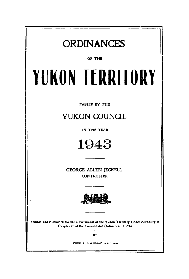 handle is hein.psc/yukon1943 and id is 1 raw text is: 










ORDINANCES


OF THE


YUKON T[RRIIORY


PASSED BY THE


YUKON COUNCIL


IN THE YEAR


1943


GEORGE ALLEN JECKELL
      CONTROLLER


Printed and Published for the Government of the Yukon Territory Under Authority of
          Chapter 75 of the Consolidated Ordinances of 1914


PIERCY POWELL, King's Printgr


2 -


