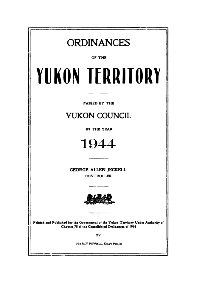 handle is hein.psc/yukon1944 and id is 1 raw text is: 









            ORDINANCES


                    OF THE





 YUKON IERRIIORY




                  PASSED BY THE


           YUKON COUNCIL


                  IN THE YEAR



                  1944





             GEORGE ALLEN JECKELL
                  CONTROLLER









Printad and Published for the Government of the Yukon Territory Under Authority of

          Chapter 75 of the Consolidated Ordinances of 1914

                      BY

               PIERCY POWELL. Kingrs Printer


