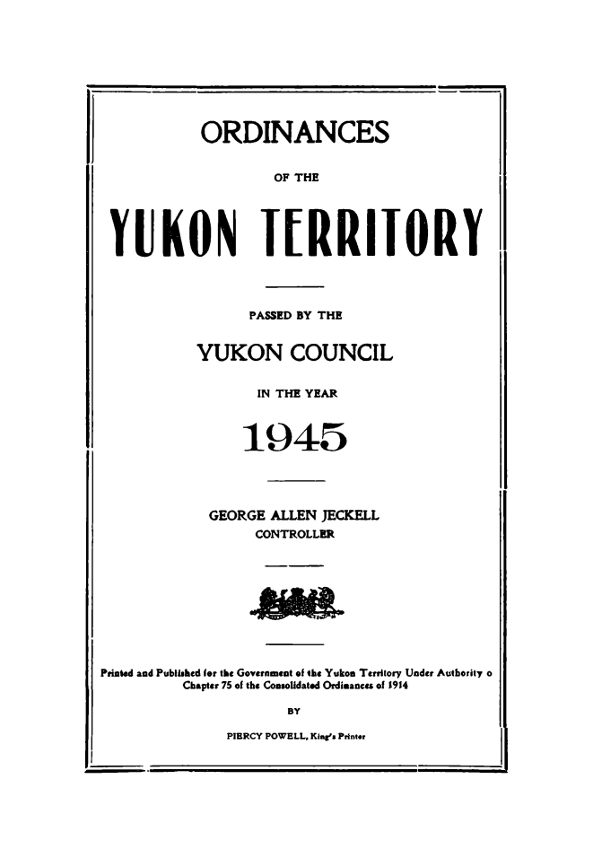 handle is hein.psc/yukon1945 and id is 1 raw text is: 









          ORDINANCES


                   OF THE





YUKON TERRIIORY




                PASSED BY THE


          YUKON COUNCIL


                 IN THE YEAR



               1945




           GEORGE ALLEN JECKELL
                CONTROLLER


Printed and Published for the Government of the Yukon Territory Under Authority o
         Chapter 75 of the Consolidated Ordimanc of 1914

                     BY


PIERCY POWELL, Kin' s Printer


r-.-vyl


