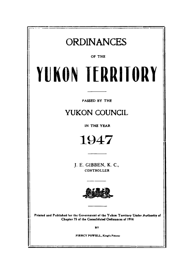 handle is hein.psc/yukon1947 and id is 1 raw text is: 










ORDINANCES


                    OF THE





 YUKON IURRIIORY




                 PASSED BY THE


           YUKON COUNCIL


                  IN THE YEAR




                1947





              J. E. GIBBEN, K. C.,
                  CONTROLLER











Printed and Published for the Goveinnent of the Yukon Territory Under Authority of
          Chapter 75 of the Consolidated Ordinances of 1914

                      BY

               PIERCY POWELL, KInrs Printer


