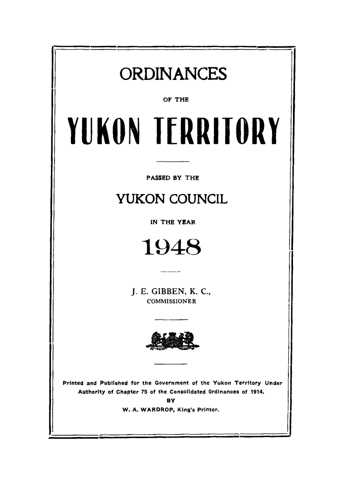 handle is hein.psc/yukon1948 and id is 1 raw text is: 










          ORDINANCES


                   OF THE





YUKON T[RRITORY


      PASSED BY THE


YUKON COUNCIL


       IN THE YEAR



     1948





   J. E. GIBBEN, K. C.,
      COMMISSIONER


Printed and Published for the Government of the Yukon Territory Under
   Authority of Chapter 75 of the Consolidated Ordinances of 1914.
                     BY
            W. A. WARDROP, King's Printer.


