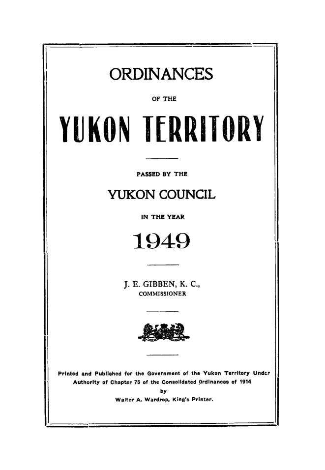 handle is hein.psc/yukon1949 and id is 1 raw text is: 










ORDINANCES


                   OF THE





YUKON TERRIIORY




                PASSED BY THE


          YUKON COUNCIL


                 IN TIE YEAR



               1949





             J. E. GIBBEN, K. C.,
                 COMMISSIONER











Printed and Published for the Government of the Yukon Territory Undcr
   Authority of Chapter 75 of the Consolidated Ordinances of 1914
                     by
            Walter A. Wardrop, King's Printer.


