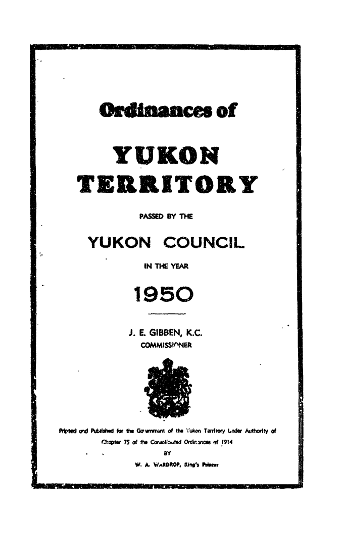 handle is hein.psc/yukon1950 and id is 1 raw text is: 











    Onanhmces of




      YUKON


TERRITORY


          PASSED BY THE


  YUKON COUNCIL

           IN I* YEAR


         1950



         J. E. GIBBEN, K.C.
         COMMISSinNER


Prtd w4 Pt.dI for thu G wivrni     of the \'u   TaTftory LAder Aut-odty of
       t-1OPter 75 of thu CotG:i~uted Ordirumnc  of 1914
                 BY
            W. A. WARDROP, fWngs POumr


MIN


