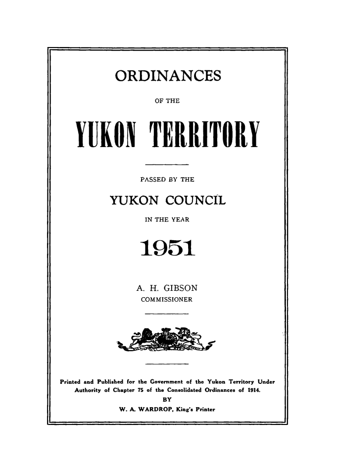 handle is hein.psc/yukon1951 and id is 1 raw text is: 










        ORDINANCES


                OF THE





YUKON TERRITORY


                PASSED BY THE


          YUKON COUNCIL

                 IN THE YEAR




                 1951




               A. H. GIBSON
               COMMISSIONER











Printed and Published for the Government of the Yukon Territory Under
   Authority of Chapter 7S of the Consolidated Ordinances of 1914.
                     BY
            W. A. WARDROP, King's Printer


