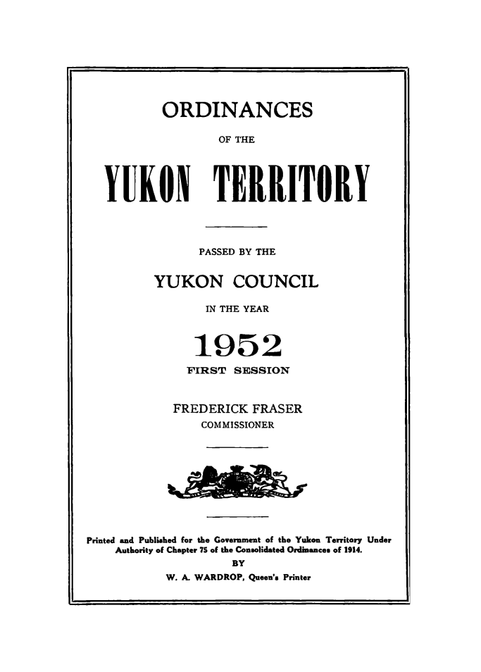 handle is hein.psc/yukon1952 and id is 1 raw text is: 









           ORDINANCES

                  OF THE





  YUKON TERRITORY




                PASSED BY THE


         YUKON COUNCIL

                 IN THE YEAR



               1952
               FIRST SESSION



            FREDERICK FRASER
                COMMISSIONER










Printed and Published for the Government of the Yukon Territory Under
    Authority of Chapter 7S of the Consolidated Ordinances of 1914.
                    BY
           W. A. WARDROP, Queen's Printer


