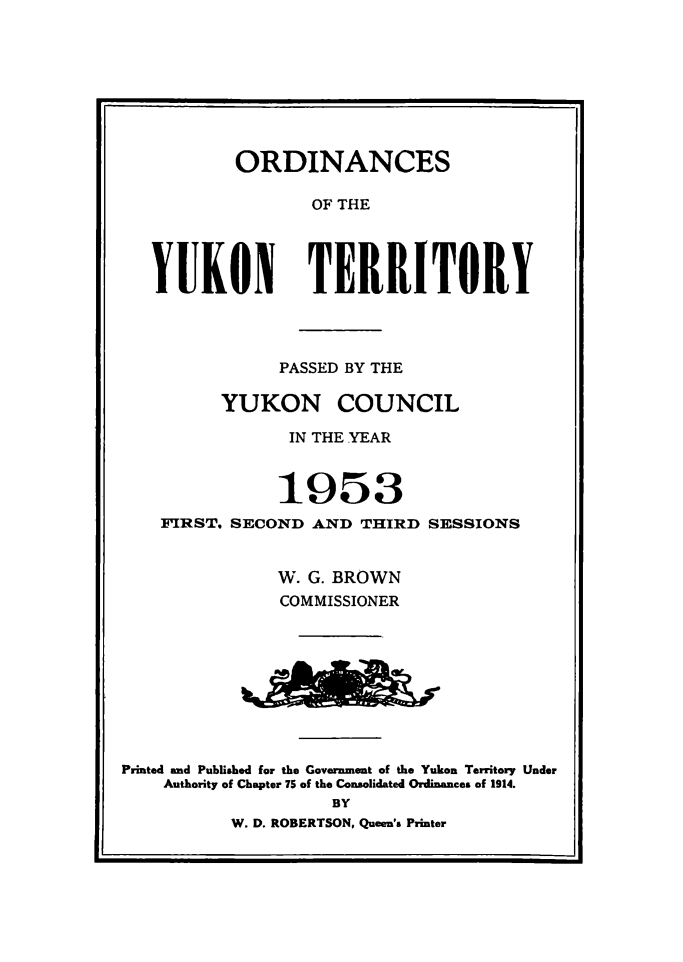 handle is hein.psc/yukon1953 and id is 1 raw text is: 








           ORDINANCES

                  OF THE




   YUKON TERRITORY




               PASSED BY THE

         YUKON COUNCIL

                IN THE YEAR



                1953
    FIRST. SECOND AND THIRD SESSIONS


               W. G. BROWN
               COMMISSIONER









Printed and Published for the Government of the Yukon Territory Under
    Authority of Chapter 75 of the Consolidated Ordinances of 1914.
                    BY
          W. D. ROBERTSON, Queen's Printer


