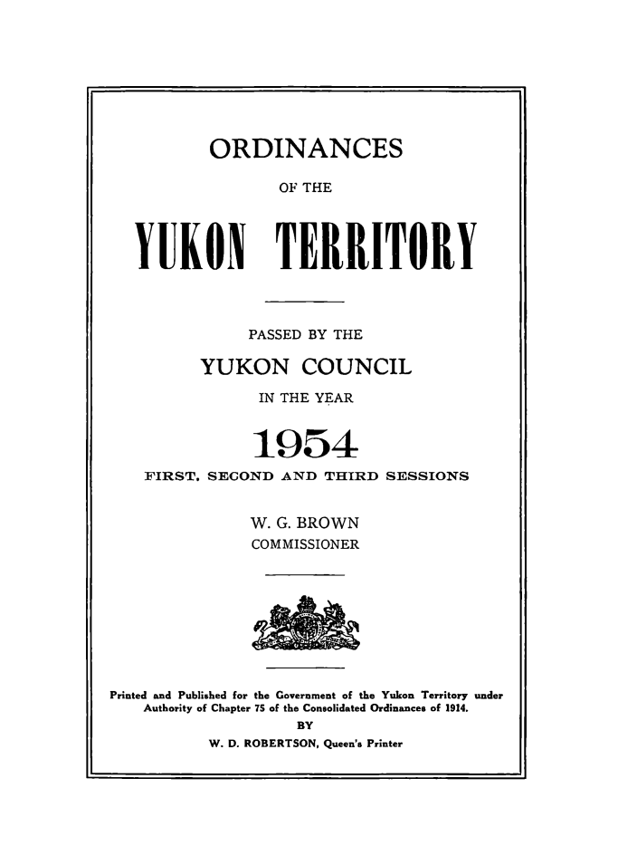 handle is hein.psc/yukon1954 and id is 1 raw text is: 








        ORDINANCES

               OF THE




YUKON TERRITORY


           PASSED BY THE

      YUKON COUNCIL

            IN THE YEAR



            1954
FIRST. SECOND AND THIRD SESSIONS


           W. G. BROWN
           COMMISSIONER


Printed and Published for the Government of the Yukon Territory under
    Authority of Chapter 7S of the Consolidated Ordinances of 1914.
                    BY
          W. D. ROBERTSON, Queen's Printer


SA&


