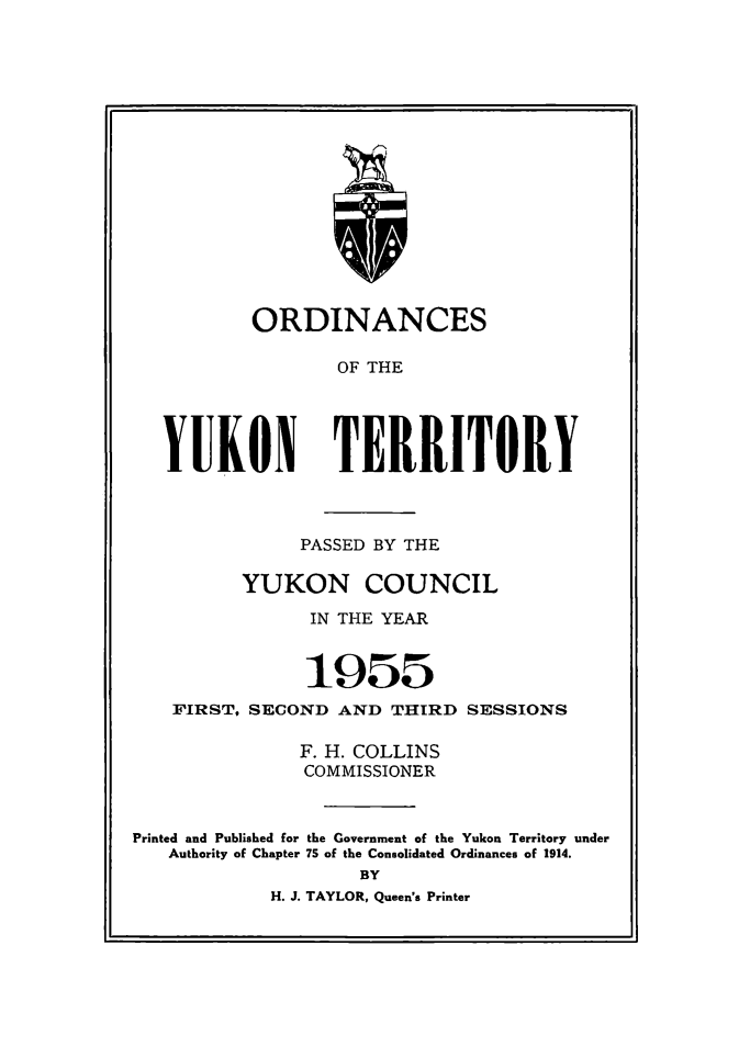 handle is hein.psc/yukon1955 and id is 1 raw text is: 

















          ORDINANCES

                  OF THE




   YUKON TERRITORY



               PASSED BY THE

          YUKON COUNCIL

                IN THE YEAR


                1955
   FIRST, SECOND AND THIRD SESSIONS

               F. H. COLLINS
               COMMISSIONER


Printed and Published for the Government of the Yukon Territory under
   Authority of Chapter 75 of the Consolidated Ordinances of 1914.
                    BY
            H. J. TAYLOR, Queen's Printer


