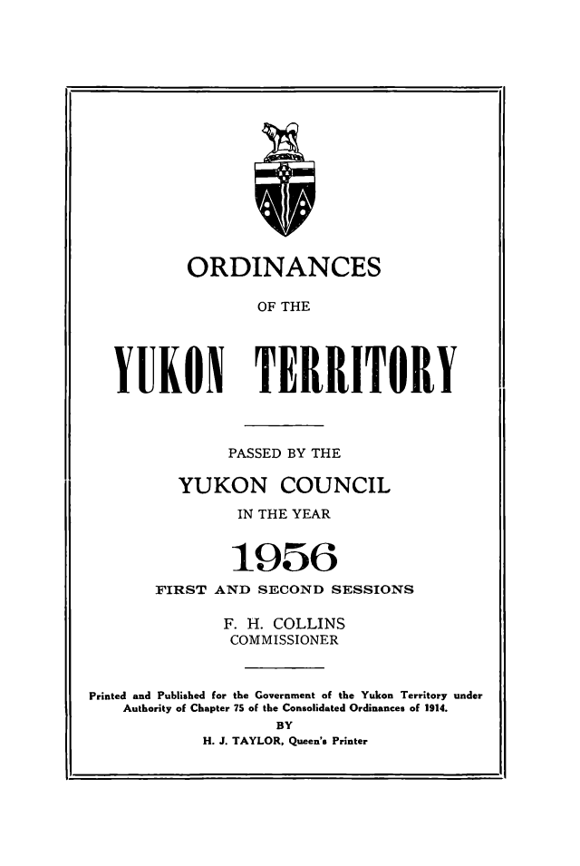handle is hein.psc/yukon1956 and id is 1 raw text is: 

















        ORDINANCES

               OF THE





YUKON TERRITORY


               PASSED BY THE

          YUKON COUNCIL

                IN THE YEAR


                1956
       FIRST AND SECOND SESSIONS

              F. H. COLLINS
              COMMISSIONER


Printed and Published for the Government of the Yukon Territory under
    Authority of Chapter 75 of the Consolidated Ordinances of 1914.
                    BY
            H. J. TAYLOR, Queen's Printer


, 7


