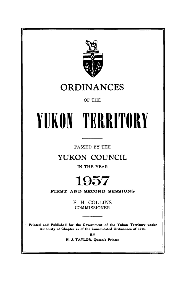 handle is hein.psc/yukon1957 and id is 1 raw text is: 


















        ORDINANCES

               OF THE





YUKON TERRITORY


               PASSED BY THE

         YUKON COUNCIL

                IN THE YEAR



                1957
       FIRST AND SECOND SESSIONS

               F. H. COLLINS
               COMMISSIONER


Printed and Published for the Government of the Yukon Territory under
    Authority of 'Chapter 75 of the Consolidated Ordinances of 1914.
                    BY
            H. J. TAYLOR, Queen's Printer


