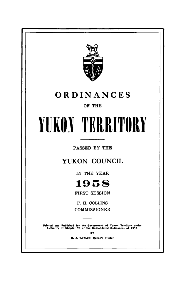 handle is hein.psc/yukon1958 and id is 1 raw text is: 


















      ORDINANCES

                 OF THE




YUKON TERRITORY


             PASSED BY THE


         YUKON COUNCIL

              IN THE YEAR

              :19      S
              FIRST SESSION

              F. H. COLLINS
              COMMISSIONER

  Printed and Published for the Government of Yukon Territory under
  Authority of Chapter 93 of the Consolidated Ordinances of 1958.
                   BY
            H. J. TAYLOR, Queen's Printer


I


I


