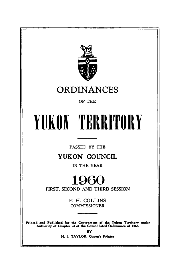 handle is hein.psc/yukon1960 and id is 1 raw text is: 

















           ORDINANCES

                   OF THE




   YUKON TERRITORY



               PASSED BY THE

           YUKON COUNCIL

                IN THE YEAR


                1960
       FIRST, SECOND AND THIRD SESSION

               F. H. COLLINS
               COMMISSIONER


Printed and Published for the Government of the Yukon Territory under
    Authority of Chapter 93 of the Consolidated Ordinances of 1958.
                     BY
            H. J. TAYLOR, Queen's Printer


rx



FS


