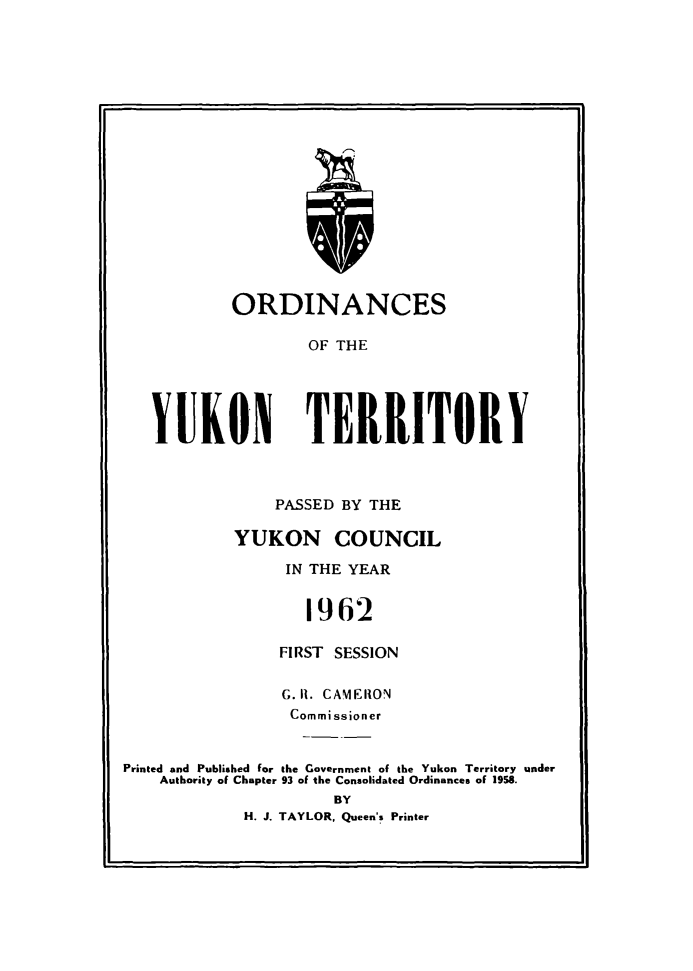 handle is hein.psc/yukon1962 and id is 1 raw text is: 


















        ORDINANCES

                OF THE





YUKON TERRITORY


    PASSED BY THE

YUKON COUNCIL

     IN THE YEAR


        1962

     FIRST SESSION


                 G. 1. CAMERO0N
                 Commissioner


Printed and Published for the Government of the Yukon Territory under
    Authority of Chapter 93 of the Consolidated Ordinances of 1958.
                      BY
             H. J. TAYLOR, Queen's Printer


