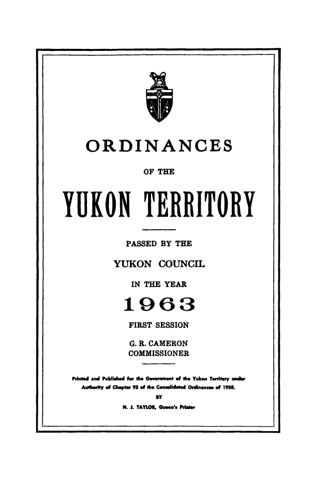 handle is hein.psc/yukon1963 and id is 1 raw text is: 
















    ORDINANCES

               OF THE




YUKON TERRITORY


          PASSED BY THE

        YUKON COUNCIL

           IN THE YEAR


           1963

           FIRST SESSION

           G. R. CAMERON
           COMMISSIONER


Puned and Published for the Govenmmt of Ow Yukon Tetwoy undr
  Aubodly of Chaptw 93 of the Conmlidated Ordinances of 1958.
                BY
          H. J. TAYLOR, Queen'- Pribos


