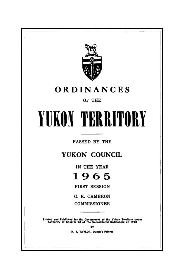 handle is hein.psc/yukon1965 and id is 1 raw text is: 

















      ORDINANCES

                OF THE




YUKON TERRITORY


            PASSED BY THE


        YUKON COUNCIL

             IN THE YEAR

             1965

             FIRST SESSION

             G. R. CAMERON
             COMMISSIONER

  Printed and Published for the Government of the Yukon Territory under
  Authority of Chapte, 93 of the Consolidated Ordinances of 1958
                   by
            H. J. TAYLOR, Queen's Printer


I                                               I


