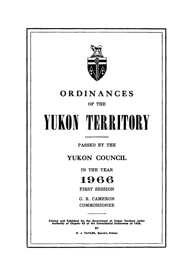 handle is hein.psc/yukon1966 and id is 1 raw text is: 


















      ORDINANCES

                OF THE




YUKON TERRITORY


            PASSED BY THE


        YUKON COUNCIL

             IN THE YEAR

             1966

             FIRST SESSION

             G. R. CAMERON
             COMMISSIONER


  Printed and Published for the Government of Yukon Territory under
  Authority of Chapter 93 of the Consolidated Ordinances of 1959.
                   BY
            H. J. TAYLOR, Queen's Printer


