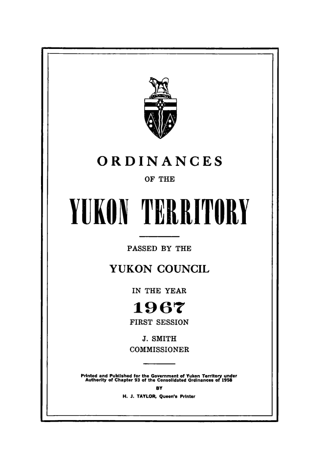 handle is hein.psc/yukon1967 and id is 1 raw text is: 



















      ORDINANCES

                OF THE




YUKON TERRITORY


            PASSED BY THE

         YUKON COUNCIL

             IN THE YEAR

             1967
             FIRST SESSION

                J. SMITH
             COMMISSIONER

   Printed and Published for the Government of Yukon Territory under
   Authority of Chapter 93 of the Consolidated Ordinances of 1958
                   BY
           H. J. TAYLOR, Queen's Printer


