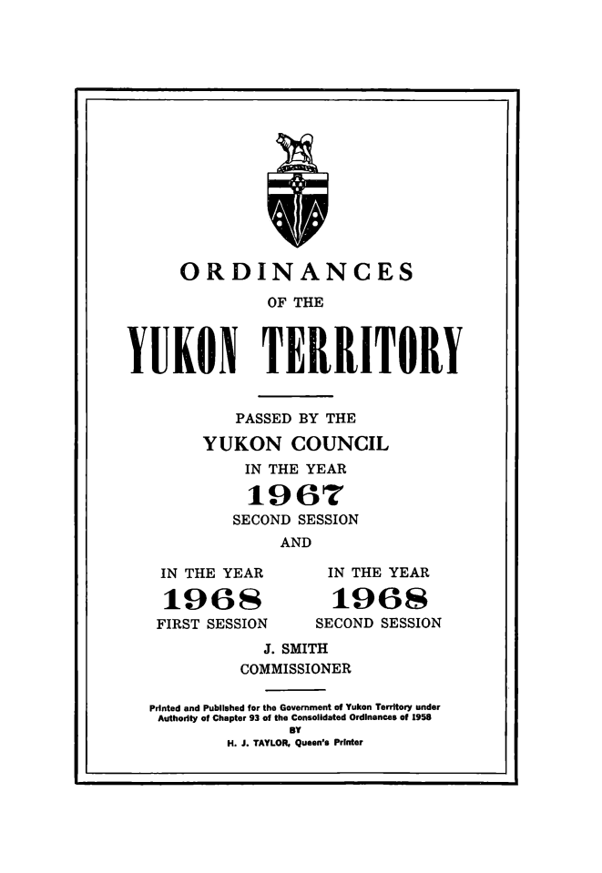 handle is hein.psc/yukon1968 and id is 1 raw text is: 

















      ORDINANCES

               OF THE



YUKON TERRITORY


    PASSED BY THE

YUKON COUNCIL
     IN THE YEAR

     1967
   SECOND SESSION
        AND


IN THE YEAR

196s
FIRST SESSION


IN THE YEAR

  1968
SECOND SESSION


            J. SMITH
          COMMISSIONER

Printed and Published for the Government of Yukon Territory under
Authority of Chapter 93 of the Consolidated Ordinances of 1958
               BY
        H. J. TAYLOR. Queen's Printer


