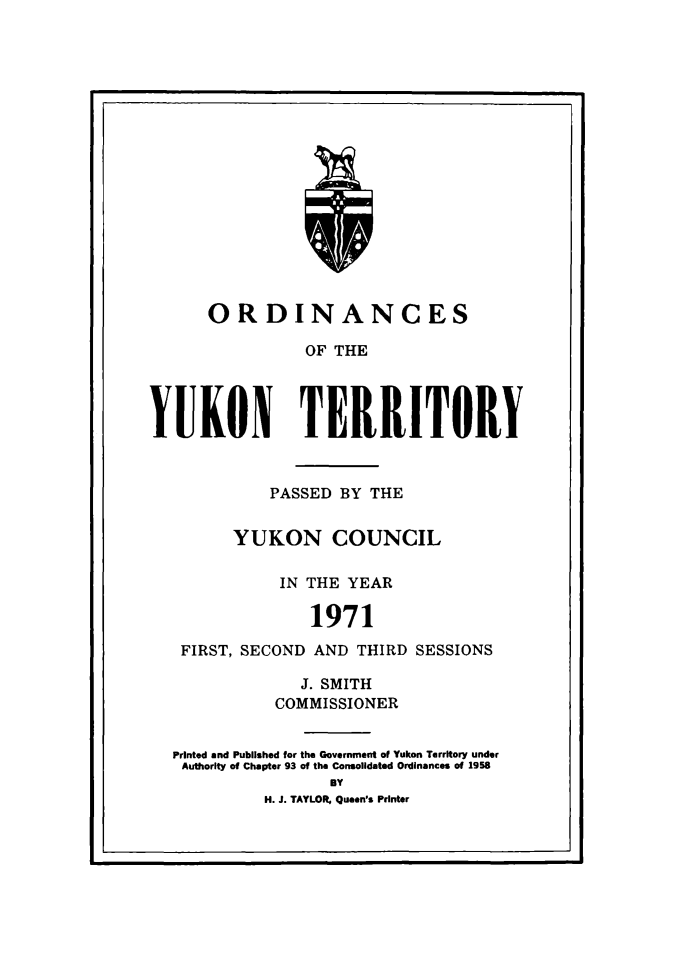 handle is hein.psc/yukon1971 and id is 1 raw text is: 


















      ORDINANCES

                OF THE




YUKON TERRITORY



            PASSED BY THE


         YUKON COUNCIL

             IN THE YEAR

                 1971

   FIRST, SECOND AND THIRD SESSIONS

                J. SMITH
             COMMISSIONER

  Printed and Published for the Government of Yukon Territory under
  Authority of Chapter 93 of the Consolidated Ordinances of 1958
                   BY
            H. J. TAYLOR, Queen's Printer


