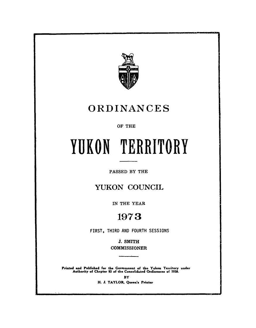 handle is hein.psc/yukon1973 and id is 1 raw text is: 





















ORDINANCES


OF THE


YUKON


PASSED BY THE


YUKON COUNCIL


IN THE YEAR


FIRST, THIR


Co


Printed and Published for the C
    Authority of Chapter 93 of


1973

D AND FOUR

J. SMITH
MMISSIONI


.overnrnent of
the Consolidat
  BY


TH SESSIONS


the Yukon Territory under
ed Ordinances o( 1958.


H. J. TAYLOR, Queenms Printer


TERRITORY


RE


