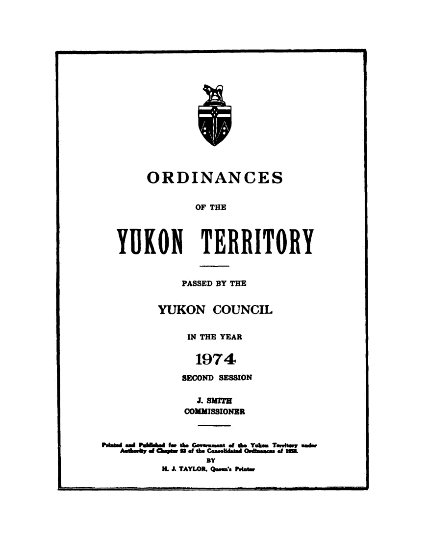 handle is hein.psc/yukon1974 and id is 1 raw text is: 


















ORDINANCES


        OF THE


YUKON


TERRITORY


            PASSED BY THE


         YUKON COUNCIL


             IN THE YEAR

               1974

            SECOND SESSION

               . SMITH
             COMMISSIONER


Prt and PWW wd for t6b Gomm.t of tie Yuikm Tmhwy unde
   Aum* of CbowS a ofte Cdonmmdated OnHdIcm of lmL
                BY
         . J. TAYLOR. Queen's Prut.w


