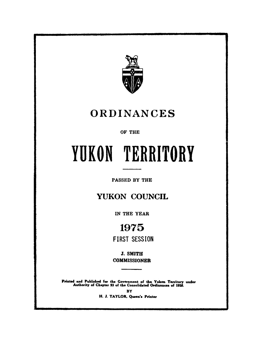 handle is hein.psc/yukon1975 and id is 1 raw text is: 




















      ORDINANCES


               OF THE




YUKON TERRITORY


                PASSED BY THE


           YUKON COUNCIL


                 IN THE YEAR


                 1975

                 FIRST SESSION

                   J. SMITH
                COMMISSIONER



Printed and Published for the Government of the Yukon Territory under
    Authority of Chapter 93 of the Consolidated Ordinances of 1958.
                    BY
            H. J. TAYLOR, Queen!s Printer


