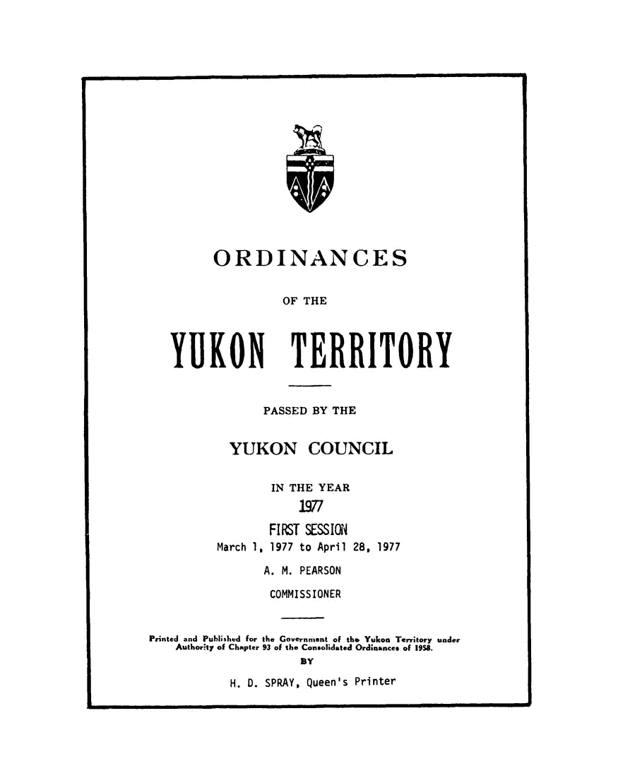 handle is hein.psc/yukon1977 and id is 1 raw text is: 




















      ORDINANCES


                OF THE




YUKON TERRITORY


       PASSED BY THE


  YUKON COUNCIL


        IN THE YEAR
            1977

       FIRST SESSION
March 1. 1977 to April 28. 1977


                A. M. PEARSON

                COMMISSIONER


Printed and Published for the Government of the Yukon Territory under
    Authority of Chapter 93 of the Consolidated Ordinances of 1958.
                     BY


H. D. SPRAY, Queen's Printer


