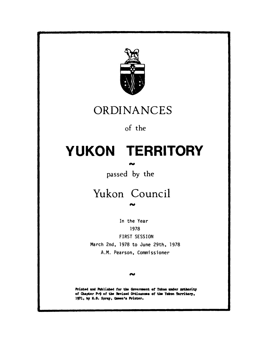 handle is hein.psc/yukon1978 and id is 1 raw text is: 


















ORDINANCES


          of  the


YUKON TERRITORY


             passed   by the



         Yukon Council



                 In the Year
                     1978
                 FIRST SESSION
        March 2nd, 1978 to June 29th, 1978
           A.M. Pearson, Commissioner





   Printed an Published for the Goverreent of Yukon ader Aatherity
   of hapter P-9 of the evised Ordinances of the Yukon Territory,
   1971, by M.D. Spray, Qseen's Printer.



