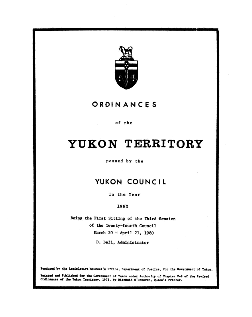 handle is hein.psc/yukon1980 and id is 1 raw text is: 




















         ORDINANCES


                   of the




YUKON TERRITORY


              passed  by the



          YUKON COUNCIL

               In the  Year

                  1980

Being the First Sitting of the Third Session
       of the Twenty-fourth Council
         March 20 - April 21, 1980


                      D. Bello Administrator




Produced by the Leislative Counsel's Office, Department of Justice, for the Goverdient of Yukon.
Printed and Published for the Government of Yukon under Authority of Chapter P-9 of the Revised
Ordinances of the Yukon Territory, 1971, by Diarmuid O'Donovan, Queea's Printer.


