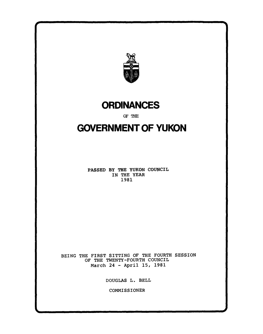 handle is hein.psc/yukon1981 and id is 1 raw text is: 




















       ORDINANCES

             OF THE


GOVERNMENT OF YUKON


        PASSED BY THE YUKON COUNCIL
               IN THE YEAR
                 1981















BEING THE FIRST SITTING OF THE FOURTH SESSION
       OF THE TWENTY-FOURTH COUNCIL
       March  24 - April 15, 1981


             DOUGLAS L. BELL

             COMMISSIONER


I


