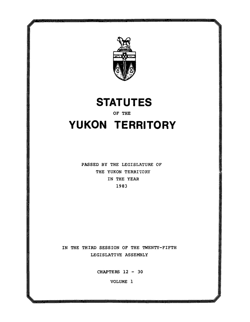 handle is hein.psc/yukon1983 and id is 1 raw text is: 













             0







        STATUTES

             OF THE


YUKON TERRITORY


      PASSED BY THE LEGISLATURE OF
          THE YUKON TERRITORY
             IN THE YEAR
               1983












IN THE THIRD SESSION OF THE TWENTY-FIFTH
        LEGISLATIVE ASSEMBLY


CHAPTERS 12 - 30


VOLUME 1


