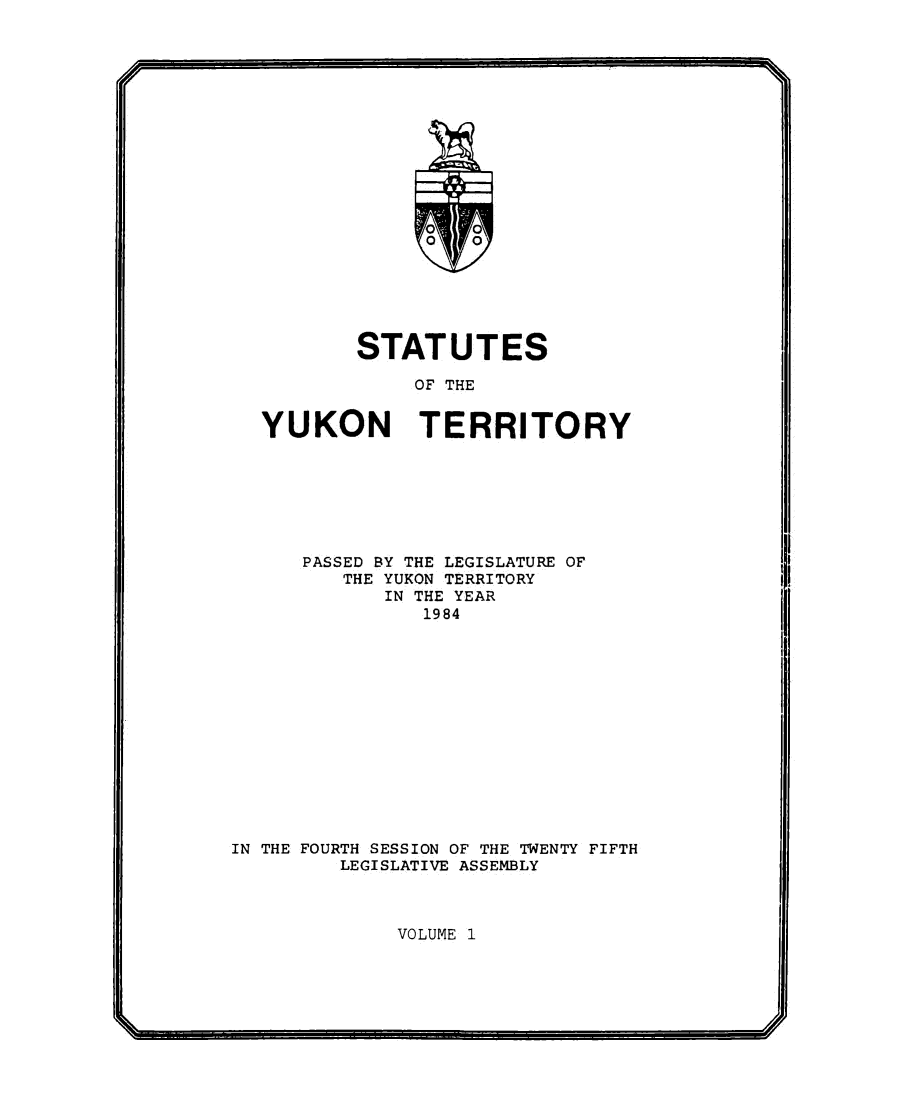 handle is hein.psc/yukon1984 and id is 1 raw text is: 





















        STATUTES

            OF THE


YUKON TERRITORY


      PASSED BY THE LEGISLATURE OF
         THE YUKON TERRITORY
            IN THE YEAR
                1984














IN THE FOURTH SESSION OF THE TWENTY FIFTH
         LEGISLATIVE ASSEMBLY


VOLUME 1


