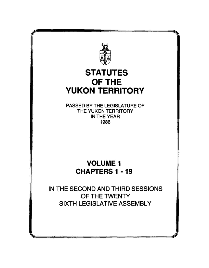 handle is hein.psc/yukon1986 and id is 1 raw text is: 






             I

         STATUTES
           OF THE
    YUKON   TERRITORY

    PASSED BY THE LEGISLATURE OF
       THE YUKON TERRITORY
           IN THE YEAR
             1986





          VOLUME  1
       CHAPTERS  1 - 19

IN THE SECOND AND THIRD SESSIONS
        OF THE TWENTY
   SIXTH LEGISLATIVE ASSEMBLY


