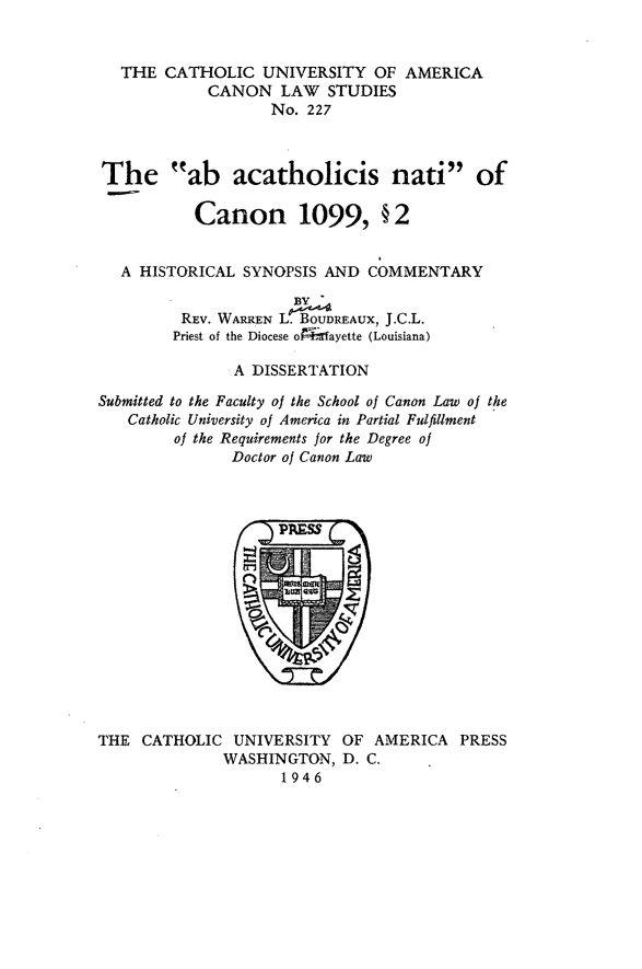 handle is hein.religion/abancn0001 and id is 1 raw text is: THE CATHOLIC UNIVERSITY OF AMERICA
CANON LAW STUDIES
No. 227
The ab acatholicis nati of
Canon 1099, § 2
A HISTORICAL SYNOPSIS AND COMMENTARY
BY
REv. WARREN L. BOUDREAUX, J.C.L.
Priest of the Diocese o Irfayette (Louisiana)
A DISSERTATION
Submitted to the Faculty of the School of Canon Law of the
Catholic University of America in Partial Fulfillment
of the Requirements for the Degree of
Doctor of Canon Law

THE CATHOLIC UNIVERSITY OF AMERICA PRESS
WASHINGTON, D. C.
1946


