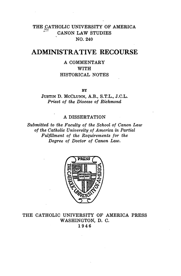 handle is hein.religion/admnrcrs0001 and id is 1 raw text is: THE CATHOLIC UNIVERSITY OF AMERICA
CANON LAW STUDIES
NO. 240
ADMINISTRATIVE RECOURSE
A COMMENTARY
WITH
HISTORICAL NOTES
BY
JUSTIN D. MCCLUNN, A.B., S.T.L., J.C.L.
Priest of the Diocese of Richmond
A DISSERTATION
Submitted to the Faculty of the School of Canon Law
of the Catholic University of America in Partial
Fulfillment of the Requirements for the
Degree of Doctor of Canon Law.

THE CATHOLIC UNIVERSITY OF AMERICA PRESS
WASHINGTON, D. C.
1946


