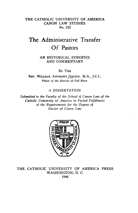 handle is hein.religion/admtrp0001 and id is 1 raw text is: THE CATHOLIC UNIVERSITY OF
CANON LAW STUDIES
No. 232

The Administrative Transfer
Of Pastors
AN HISTORICAL SYNOPSIS
AND COMMENTARY
By THE
REv. WILLIAM ANTHONY  GALVIN, M.A., J.C.L.
Priest of the Diocese of Fall River
A DISSERTATION
Submitted to the Faculty of the School of Canon Law of the.
Catholic University of America in Partial Fulfillment
of the Requirements for the Degree of
Doctor of Canon Law

THE CATHOLIC UNIVERSITY OF AMERICA PRESS
WASHINGTON, D. C.
1946

AMERICA


