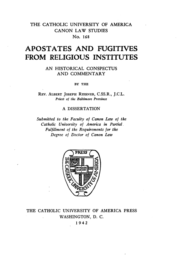 handle is hein.religion/afrins0001 and id is 1 raw text is: THE CATHOLIC UNIVERSITY OF AMERICA
CANON LAW STUDIES
No. 168
APOSTATES AND FUGITIVES
FROM    RELIGIOUS INSTITUTES
AN HISTORICAL CONSPECTUS
AND COMMENTARY
BY THE
REV. ALBERT JOSEPH RIESNER, C.SS.R., J.C.L.
Priest of the Baltimore Province

A DISSERTATION
Submitted to the Faculty of Canon Law of the
Catholic University of America in Partial
Fulfillment of the Requirements for the
Degree of Doctor of Canon Law

THE CATHOLIC UNIVERSITY OF AMERICA PRESS
WASHINGTON, D. C.
1942


